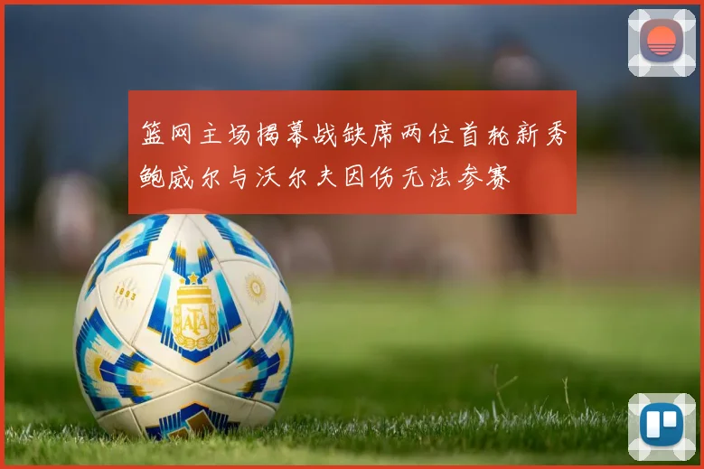 篮网主场揭幕战缺席两位首轮新秀鲍威尔与沃尔夫因伤无法参赛