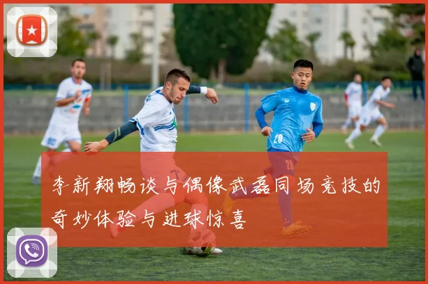 李新翔畅谈与偶像武磊同场竞技的奇妙体验与进球惊喜