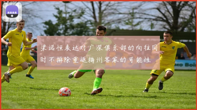 梁诺恒表达对广深俱乐部的向往同时不排除重返梅州客家的可能性