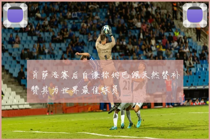 贡萨洛赛后自谦称姆巴佩天然替补赞其为世界最佳球员