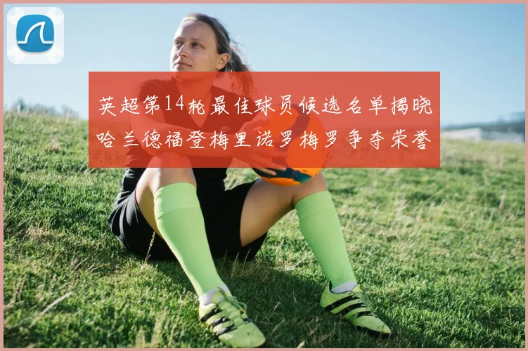 英超第14轮最佳球员候选名单揭晓哈兰德福登梅里诺罗梅罗争夺荣誉