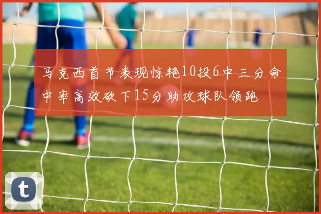 马克西首节表现惊艳10投6中三分命中率高效砍下15分助攻球队领跑