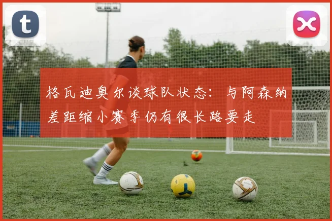 格瓦迪奥尔谈球队状态：与阿森纳差距缩小赛季仍有很长路要走