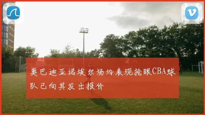 奥巴迪亚诺埃尔场均表现抢眼CBA球队已向其发出报价