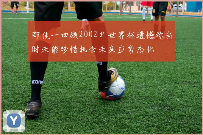 邵佳一回顾2002年世界杯遗憾称当时未能珍惜机会未来应常态化