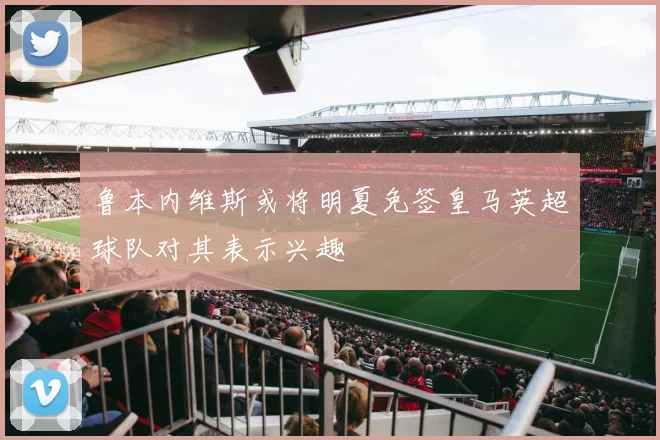 鲁本内维斯或将明夏免签皇马英超球队对其表示兴趣